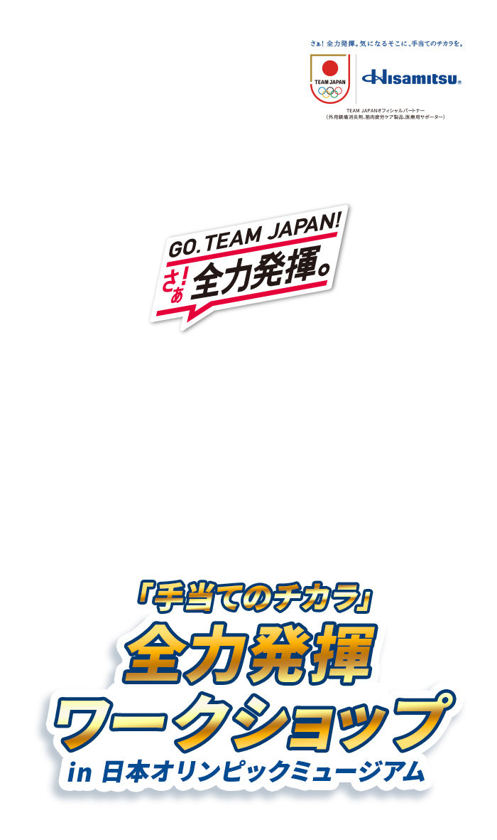 さぁ! 全力発揮。気になるそこに、手当てのチカラを。Hisamitsu® TEAM JAPANオフィシャルパートナー(外用鎮痛消炎剤、筋肉疲労ケア製品、医療用サポーター) GO.TEAM JAPAN! さぁ! 全力発揮。 Hisamitsu® Presents スポーツで必要なケアをオリンピアンと一緒に学ぼう！ 「手当てのチカラ」 全力発揮ワークショップ in 日本オリンピックミュージアム