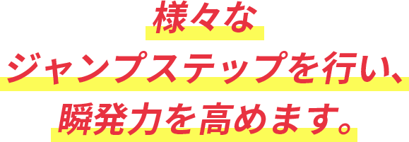 様々なジャンプステップを行い、瞬発力を高めます。