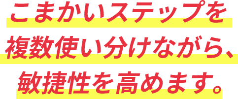 こまかいステップを複数使い分けながら、敏捷性を高めます。