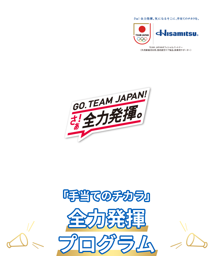 さぁ! 全力発揮。気になるそこに、手当てのチカラを。Hisamitsu® TEAM JAPANオフィシャルパートナー(外用鎮痛消炎剤、筋肉疲労ケア製品、医療用サポーター) GO.TEAM JAPAN! さぁ! 全力発揮。 「手当てのチカラ」全力発揮プログラム