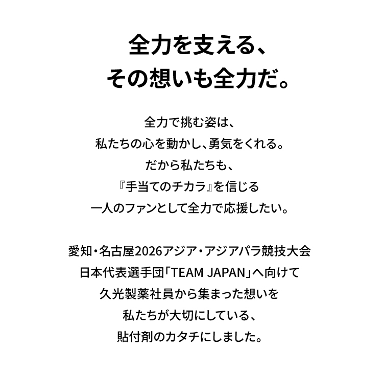 全力で支える、その想いも全力だ。 全力で挑む姿は、私たちの心を動かし、勇気をくれる。だから私たちも、『手当てのチカラ』を信じる一人のファンとして全力で応援したい。愛知・名古屋2026アジア・アジアパラ競技大会 日本代表選手団「TEAM JAPAN」へ向けて久光製薬社員から集まった想いを私たちが大切にしている、貼付剤のカタチにしました。