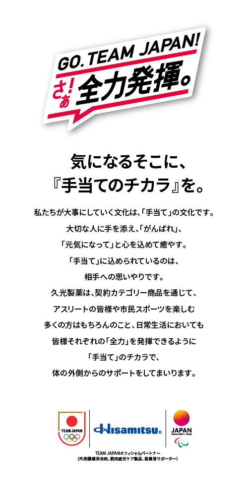 GO. TEAM JAPAN! さぁ!全力発揮。 気になるそこに、『手当てのチカラ』を。 私たちが大事にしていく文化は、「手当て」の文化です。大切な人に手を添え、「がんばれ」、「元気になって」と心を込めて癒やす。「手当て」に込められているのは相手への思いやりです。久光製薬は、契約カテゴリー商品を通じて、アスリートの皆様や市民スポーツを楽しむ多くの方はもちろんのこと、日常生活においても皆様それぞれの「全力」を発揮できるように「手当て」のチカラで、体の外側からのサポートをしてまいります。 Hisamitsu&reg; TEAM JAPANオフィシャルパートナー(外用鎮痛消炎剤、筋肉疲労ケア製品、医療用サポーター)