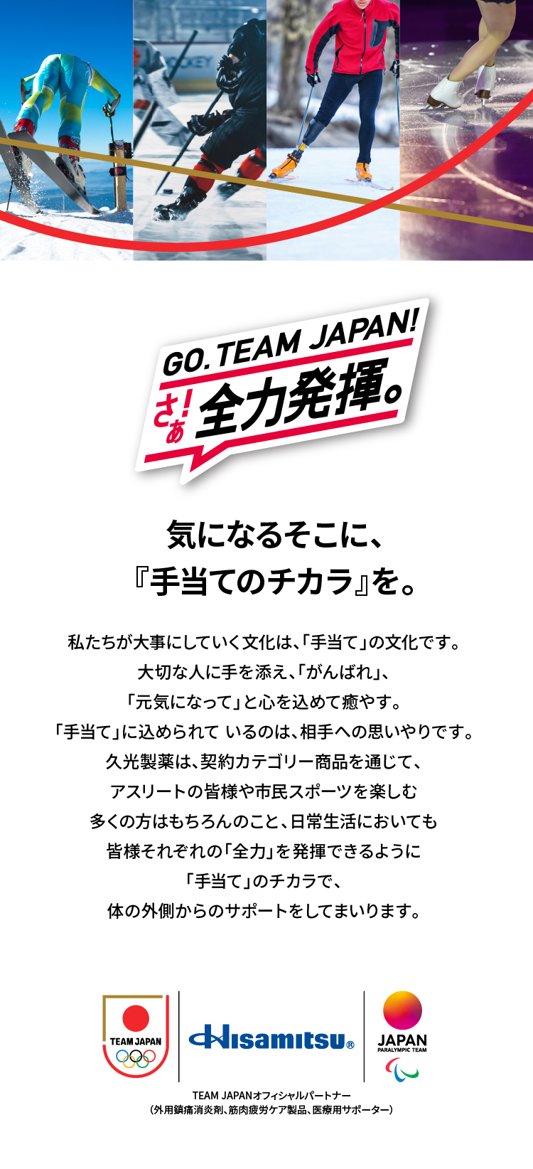 GO. TEAM JAPAN! さぁ!全力発揮。 気になるそこに、『手当てのチカラ』を。 私たちが大事にしていく文化は、「手当て」の文化です。大切な人に手を添え、「がんばれ」、「元気になって」と心を込めて癒やす。「手当て」に込められているのは相手への思いやりです。久光製薬は、契約カテゴリー商品を通じて、アスリートの皆様や市民スポーツを楽しむ多くの方はもちろんのこと、日常生活においても皆様それぞれの「全力」を発揮できるように「手当て」のチカラで、体の外側からのサポートをしてまいります。 Hisamitsu&reg; TEAM JAPANオフィシャルパートナー(外用鎮痛消炎剤、筋肉疲労ケア製品、医療用サポーター)